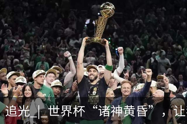 追光 | 世界杯“诸神黄昏”，让我再看你一眼